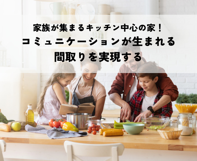家族が集まるキッチンで中心の家！コミュニケーションが生まれる間取りを実現する